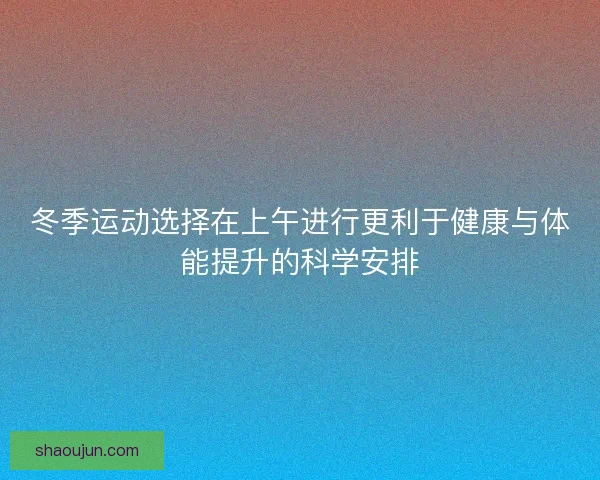 冬季运动选择在上午进行更利于健康与体能提升的科学安排