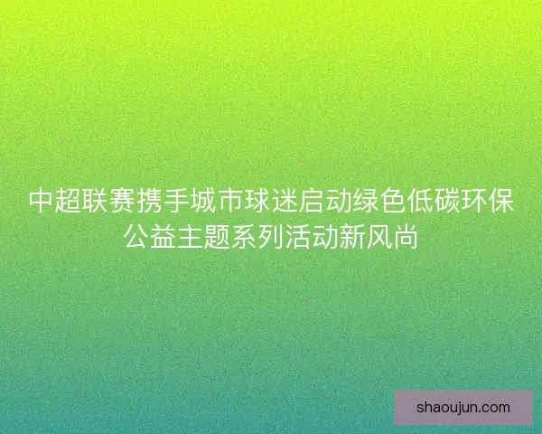 中超联赛携手城市球迷启动绿色低碳环保公益主题系列活动新风尚