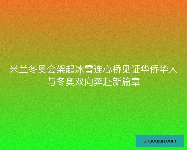 米兰冬奥会架起冰雪连心桥见证华侨华人与冬奥双向奔赴新篇章
