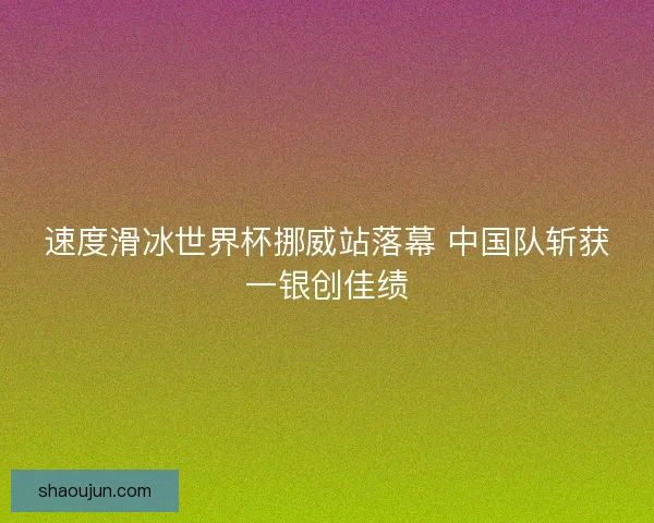 速度滑冰世界杯挪威站落幕 中国队斩获一银创佳绩