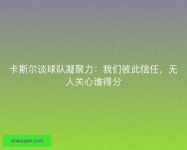 卡斯尔谈球队凝聚力：我们彼此信任，无人关心谁得分